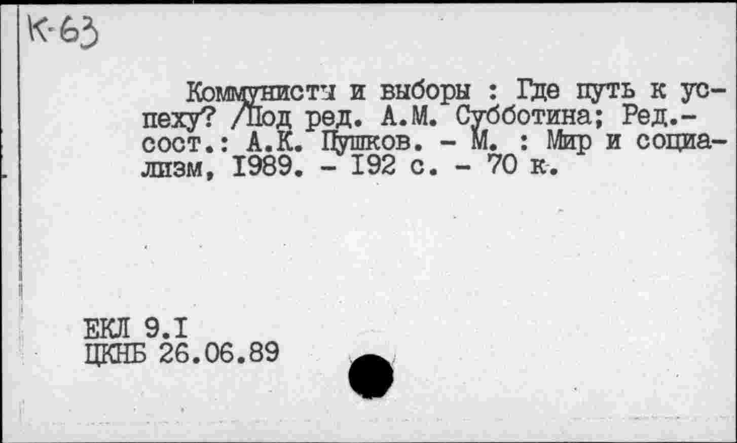 ﻿к-65
Коммунисты и выборы : Где путь к успеху? /под ред. А.М. Субботина; Ред.-сост.: А.К. Пушков. - М. : Мир и социализм, 1989. - 192 с. - 70 к.
ЕКЛ 9.1
ЦКНБ 26.06.89